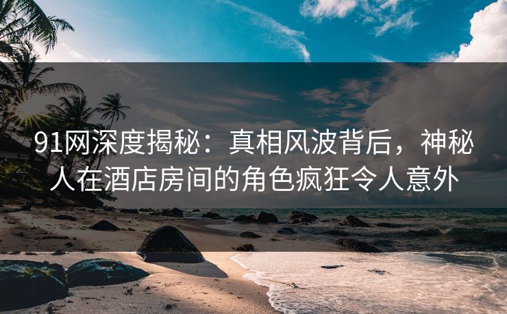 91网深度揭秘：真相风波背后，神秘人在酒店房间的角色疯狂令人意外