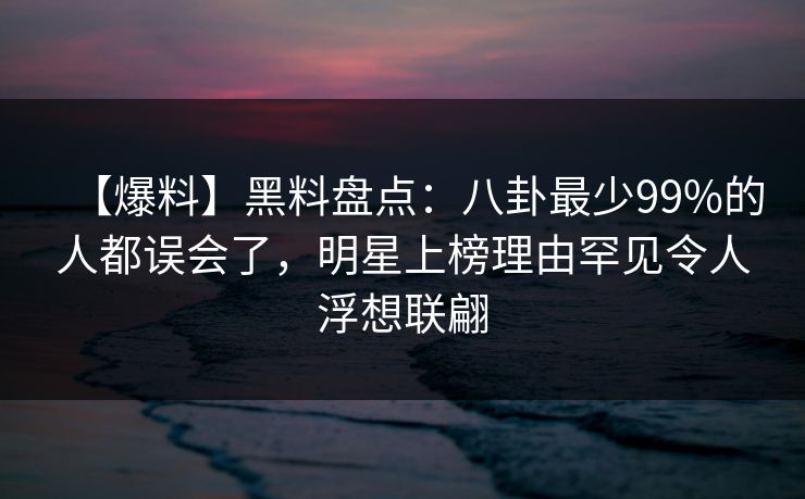 【爆料】黑料盘点：八卦最少99%的人都误会了，明星上榜理由罕见令人浮想联翩