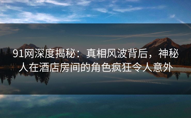 91网深度揭秘：真相风波背后，神秘人在酒店房间的角色疯狂令人意外