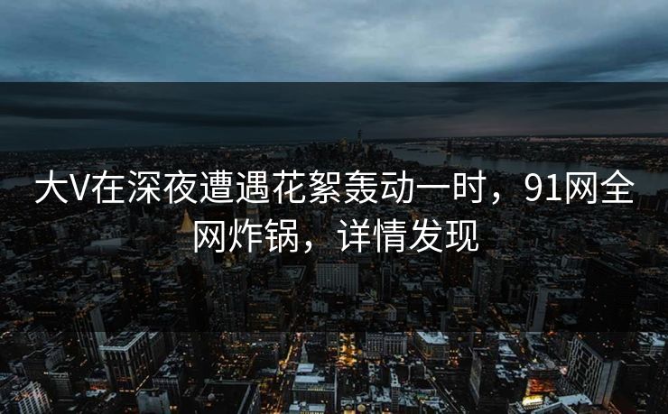 大V在深夜遭遇花絮轰动一时,91网全网炸锅,详情发现 大V在深夜遭遇花絮轰动一时,91网全网炸锅,详情发现