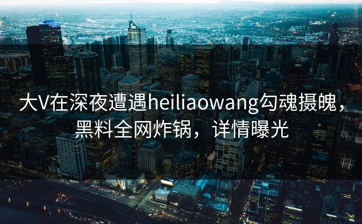 大V在深夜遭遇heiliaowang勾魂摄魄，黑料全网炸锅，详情曝光