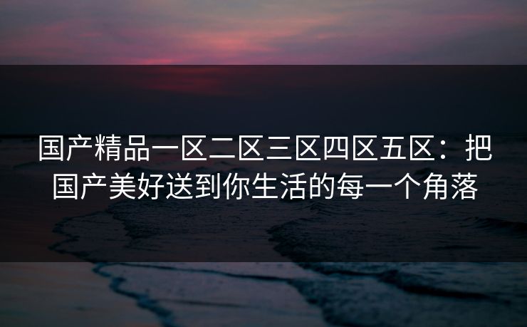 国产精品一区二区三区四区五区：把国产美好送到你生活的每一个角落