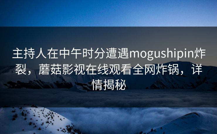 主持人在中午时分遭遇mogushipin炸裂，蘑菇影视在线观看全网炸锅，详情揭秘