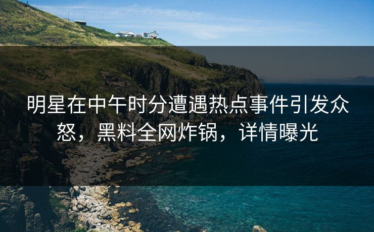 明星在中午时分遭遇热点事件引发众怒，黑料全网炸锅，详情曝光