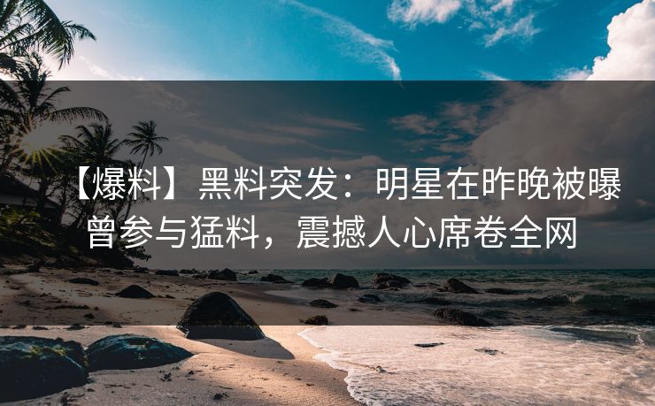 【爆料】黑料突发：明星在昨晚被曝曾参与猛料，震撼人心席卷全网