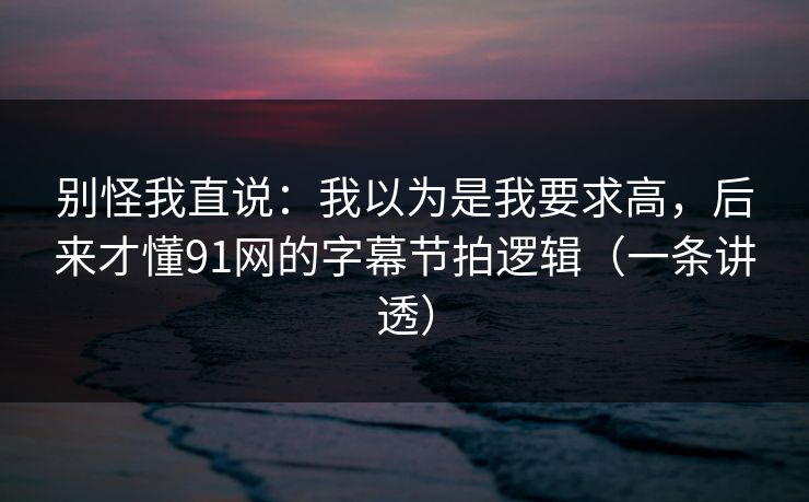 别怪我直说:我以为是我要求高,后来才懂91网的字幕节拍逻辑(一条讲透) 别怪我直说:我以为是我要求高,后来才懂91网的字幕节拍逻辑(一条讲透)