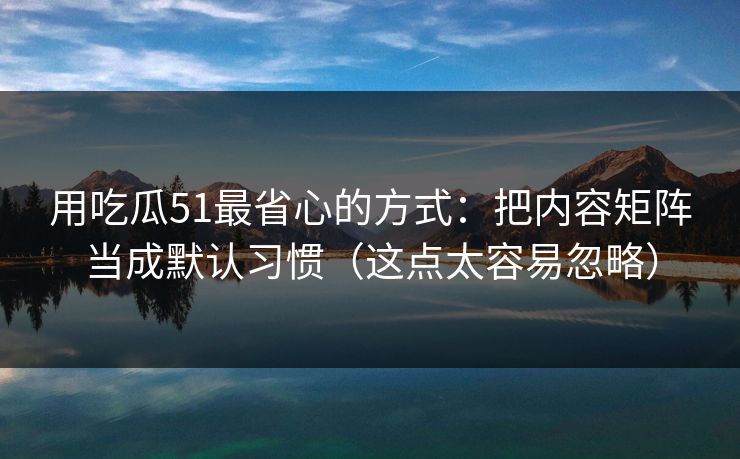用吃瓜51最省心的方式：把内容矩阵当成默认习惯（这点太容易忽略）