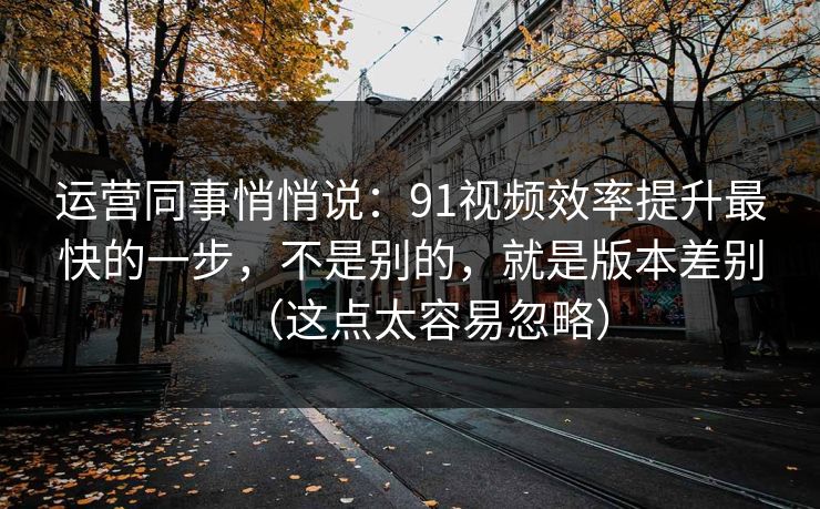 运营同事悄悄说：91视频效率提升最快的一步，不是别的，就是版本差别（这点太容易忽略）