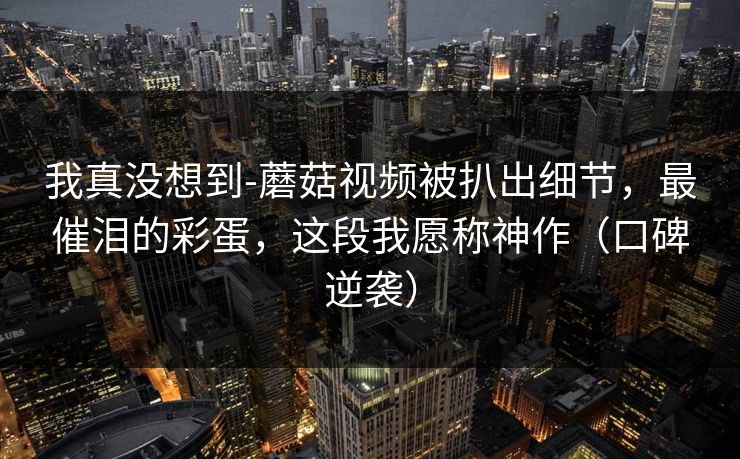 我真没想到-蘑菇视频被扒出细节，最催泪的彩蛋，这段我愿称神作（口碑逆袭）