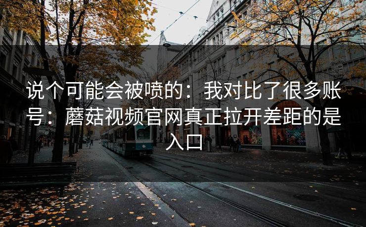 说个可能会被喷的：我对比了很多账号：蘑菇视频官网真正拉开差距的是入口