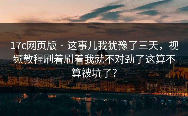 17c网页版 · 这事儿我犹豫了三天,视频教程刷着刷着我就不对劲了这算不算被坑了? 17c网页版 · 这事儿我犹豫了三天,视频教程刷着刷着我就不对劲了这算不算被坑了?