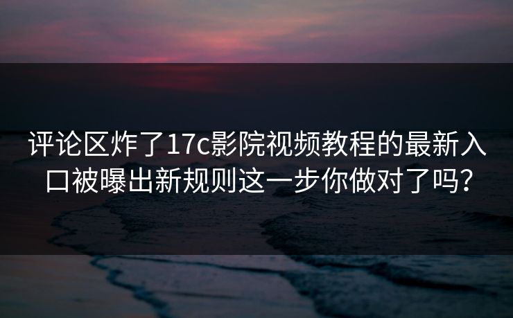 评论区炸了17c影院视频教程的最新入口被曝出新规则这一步你做对了吗？