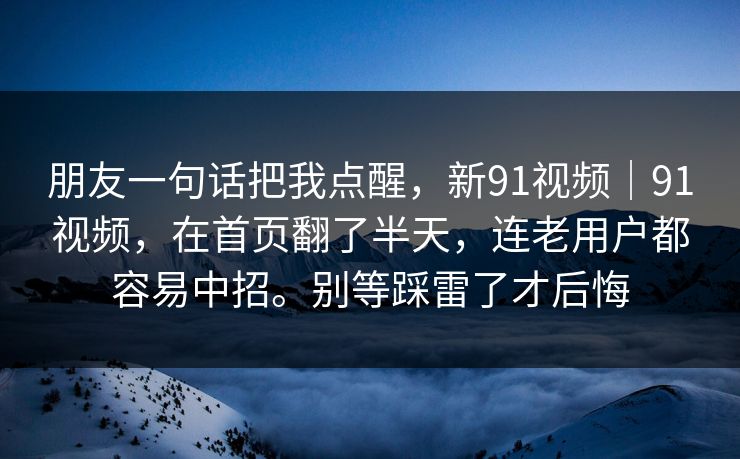 朋友一句话把我点醒,新91视频|91视频,在首页翻了半天,连老用户都容易中招。别等踩雷了才后悔 朋友一句话把我点醒,新91视频|91视频,在首页翻了半天,连老用户都容易中招。别等踩雷了才后悔