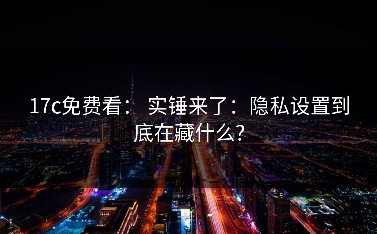 17c免费看: 实锤来了:隐私设置到底在藏什么? 17c免费看: 实锤来了:隐私设置到底在藏什么?