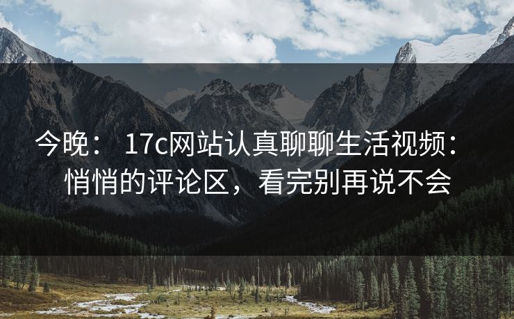 今晚: 17c网站认真聊聊生活视频: 悄悄的评论区,看完别再说不会 今晚: 17c网站认真聊聊生活视频: 悄悄的评论区,看完别再说不会