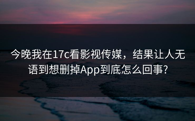 今晚我在17c看影视传媒,结果让人无语到想删掉App到底怎么回事? 今晚我在17c看影视传媒,结果让人无语到想删掉App到底怎么回事?