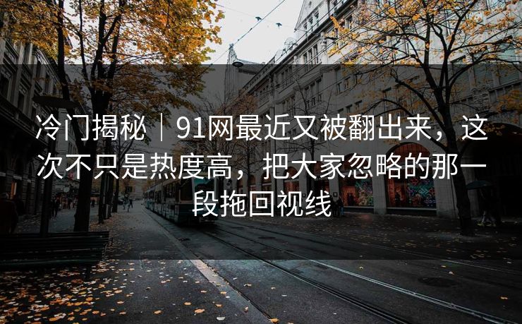 冷门揭秘｜91网最近又被翻出来，这次不只是热度高，把大家忽略的那一段拖回视线