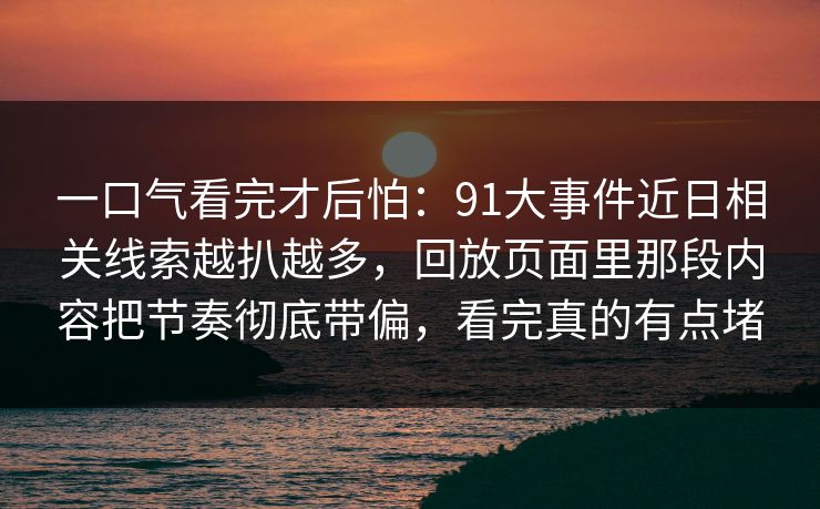 一口气看完才后怕:91大事件近日相关线索越扒越多,回放页面里那段内容把节奏彻底带偏,看完真的有点堵 一口气看完才后怕:91大事件近日相关线索越扒越多,回放页面里那段内容把节奏彻底带偏,看完真的有点堵