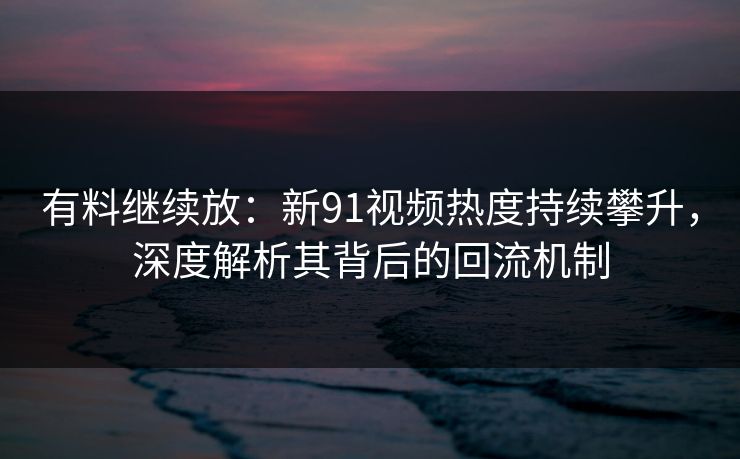 有料继续放：新91视频热度持续攀升，深度解析其背后的回流机制