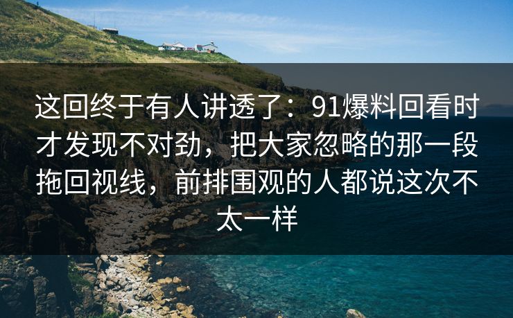 这回终于有人讲透了：91爆料回看时才发现不对劲，把大家忽略的那一段拖回视线，前排围观的人都说这次不太一样