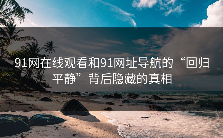 91网在线观看和91网址导航的“回归平静”背后隐藏的真相