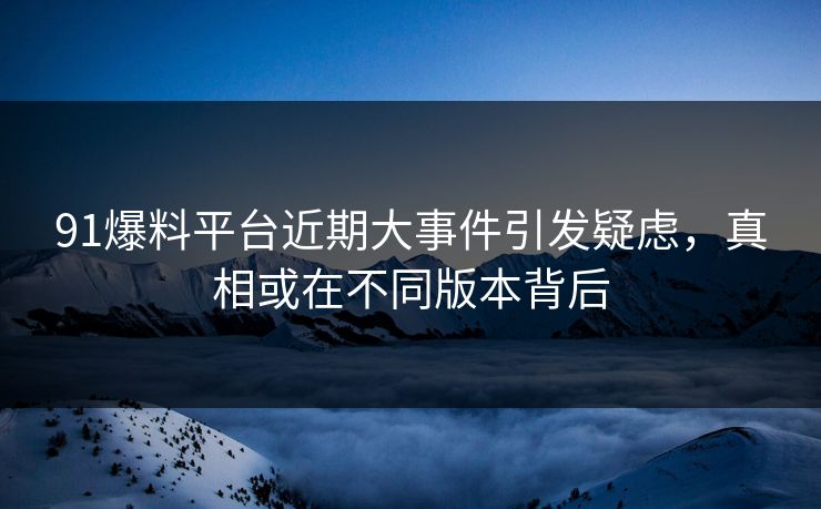 91爆料平台近期大事件引发疑虑，真相或在不同版本背后