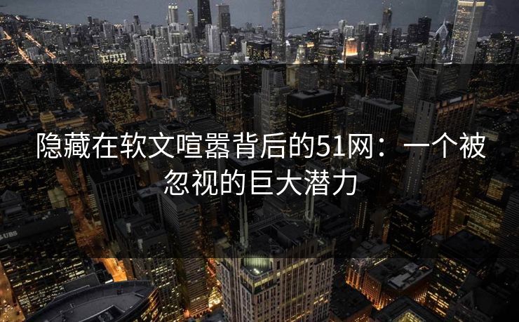 隐藏在软文喧嚣背后的51网：一个被忽视的巨大潜力